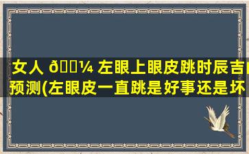 女人 🌼 左眼上眼皮跳时辰吉凶预测(左眼皮一直跳是好事还是坏事)